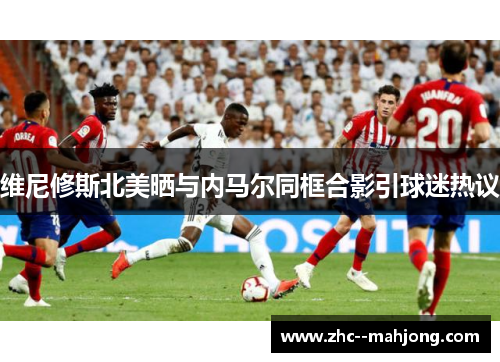 维尼修斯北美晒与内马尔同框合影引球迷热议 维尼修斯北美晒与内马尔同框合影引球迷热议