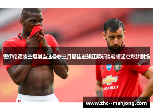 霍伊伦德凌空爆射当选曼联三月最佳进球红魔新锋霸崛起点燃梦剧场