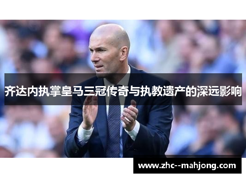 齐达内执掌皇马三冠传奇与执教遗产的深远影响 齐达内执掌皇马三冠传奇与执教遗产的深远影响